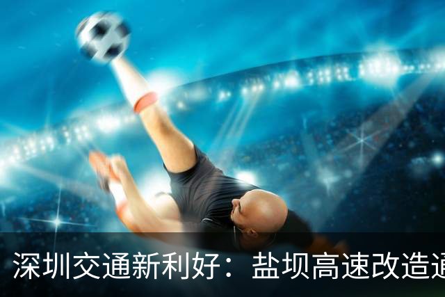 深圳交通新利好：盐坝高速改造通车致惠大鹏半岛